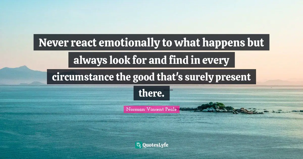 Never react emotionally to what happens but always look for and find in every circumstance the good that's surely present there.