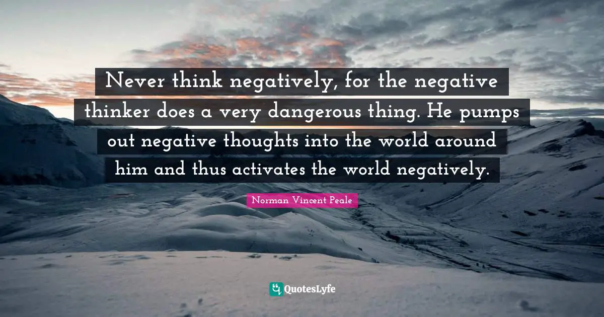 Negative Thoughts Quotes: "Never think negatively, for the negative thinker does a very dangerous thing. He pumps out negative thoughts into the world around him and thus activates the world negatively."