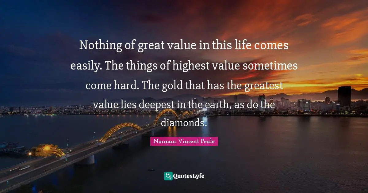 Nothing of great value in this life comes easily. The things of highest value sometimes come hard. The gold that has the greatest value lies deepest in the earth, as do the diamonds.