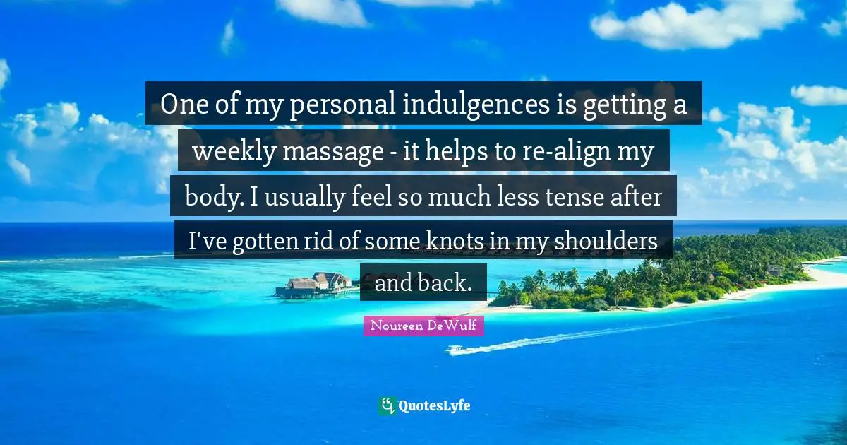 Shoulders Quotes: "One of my personal indulgences is getting a weekly massage - it helps to re-align my body. I usually feel so much less tense after I've gotten rid of some knots in my shoulders and back."