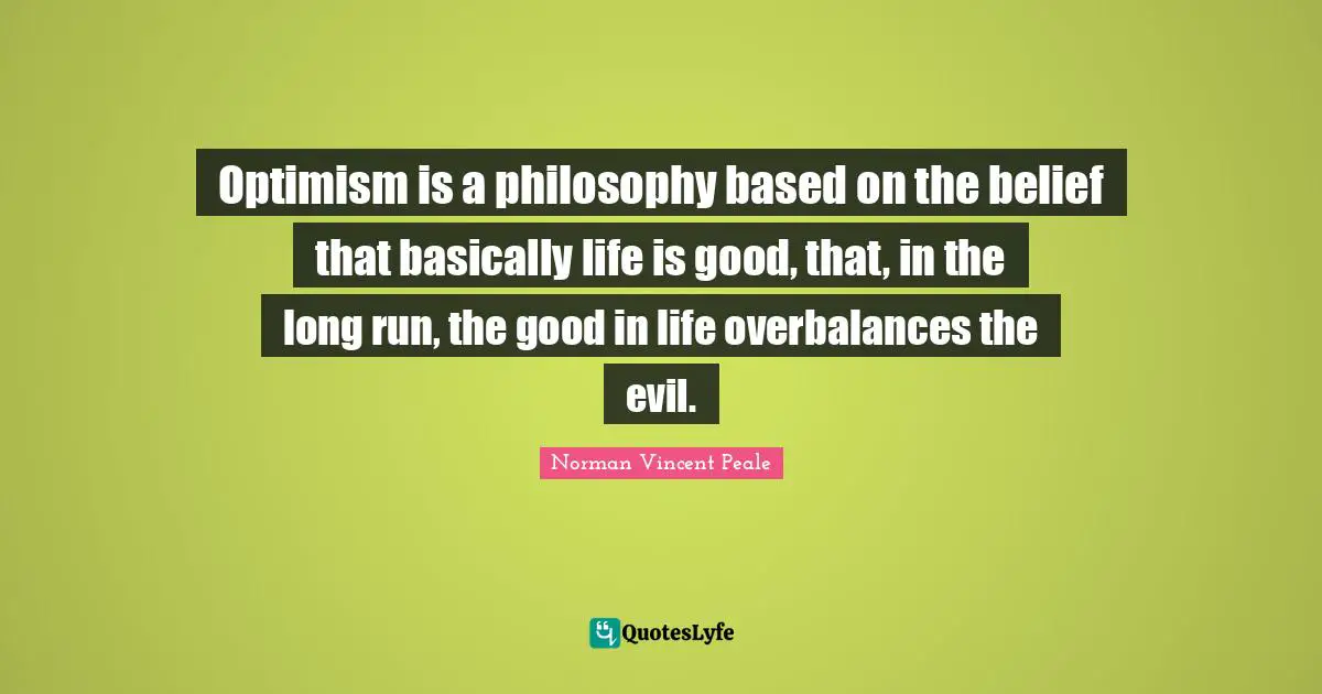 Optimism is a philosophy based on the belief that basically life is good, that, in the long run, the good in life overbalances the evil.