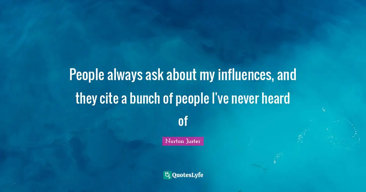 People always ask about my influences, and they cite a bunch of people I've never heard of