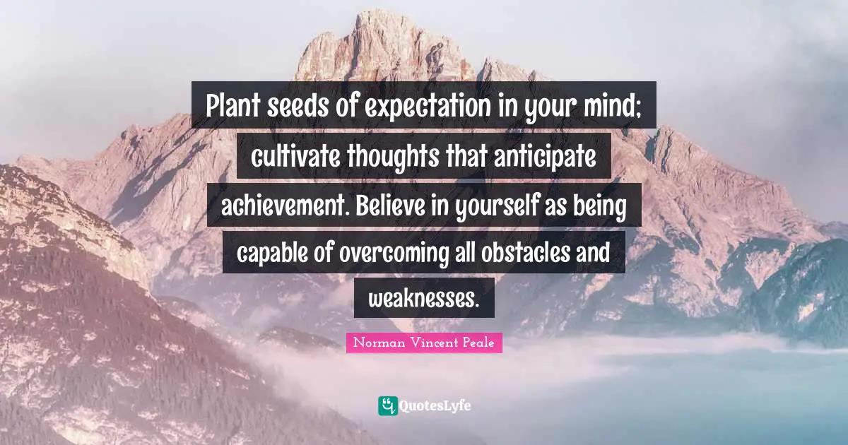 Plant seeds of expectation in your mind; cultivate thoughts that anticipate achievement. Believe in yourself as being capable of overcoming all obstacles and weaknesses.