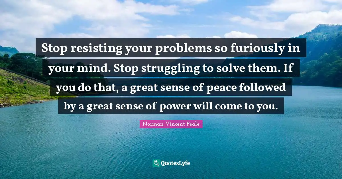 Stop resisting your problems so furiously in your mind. Stop struggling to solve them. If you do that, a great sense of peace followed by a great sense of power will come to you.