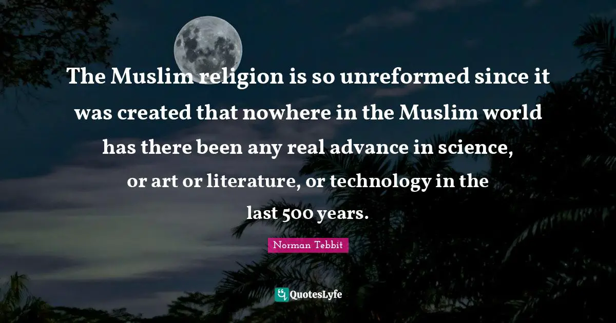 The Muslim religion is so unreformed since it was created that nowhere in the Muslim world has there been any real advance in science, or art or literature, or technology in the last 500 years.