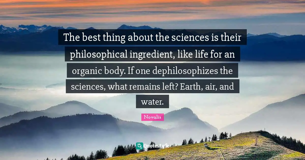 The best thing about the sciences is their philosophical ingredient, like life for an organic body. If one dephilosophizes the sciences, what remains left? Earth, air, and water.
