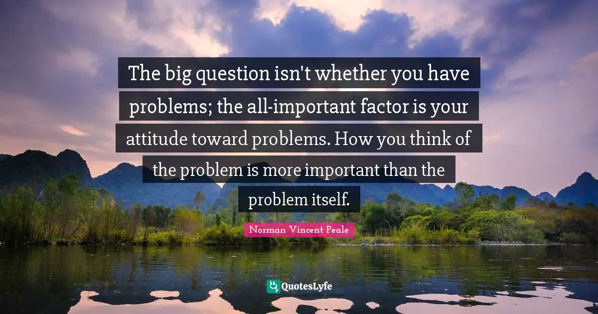 The big question isn't whether you have problems; the all-important factor is your attitude toward problems. How you think of the problem is more important than the problem itself.