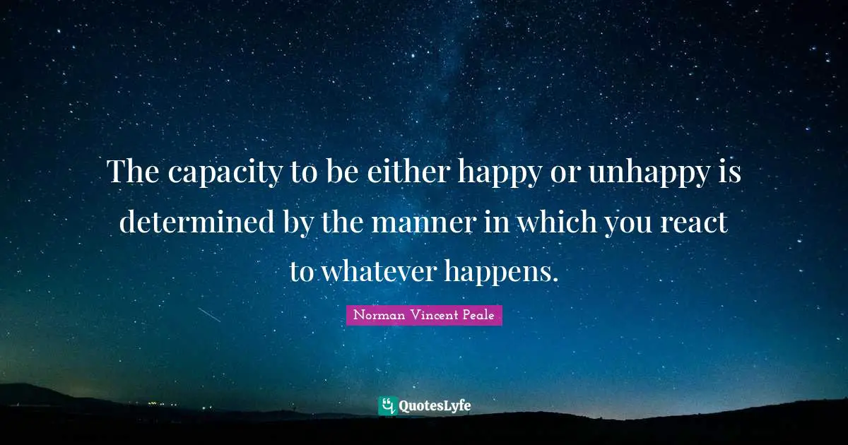 The capacity to be either happy or unhappy is determined by the manner in which you react to whatever happens.