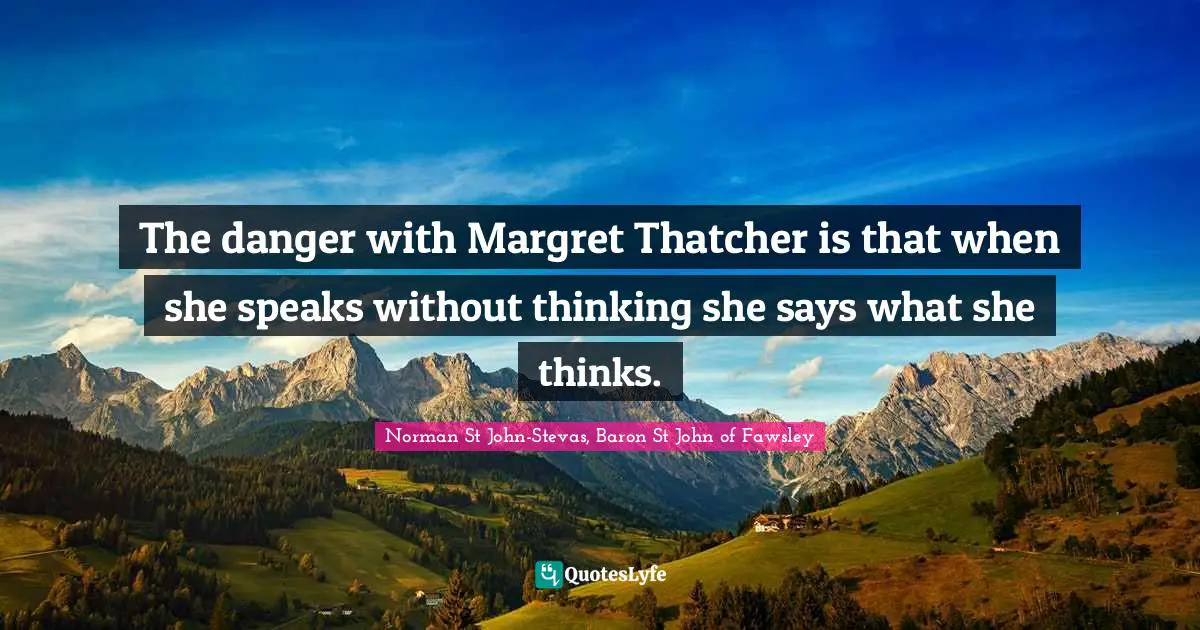 The danger with Margret Thatcher is that when she speaks without thinking she says what she thinks.