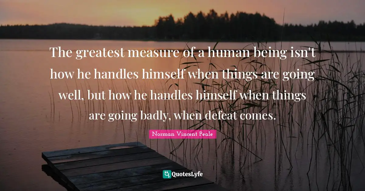 The greatest measure of a human being isn't how he handles himself when things are going well, but how he handles himself when things are going badly, when defeat comes.