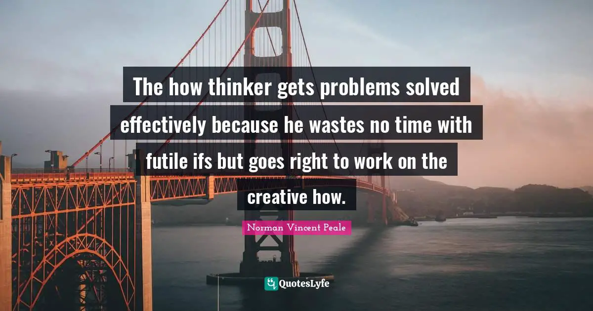 The how thinker gets problems solved effectively because he wastes no time with futile ifs but goes right to work on the creative how.