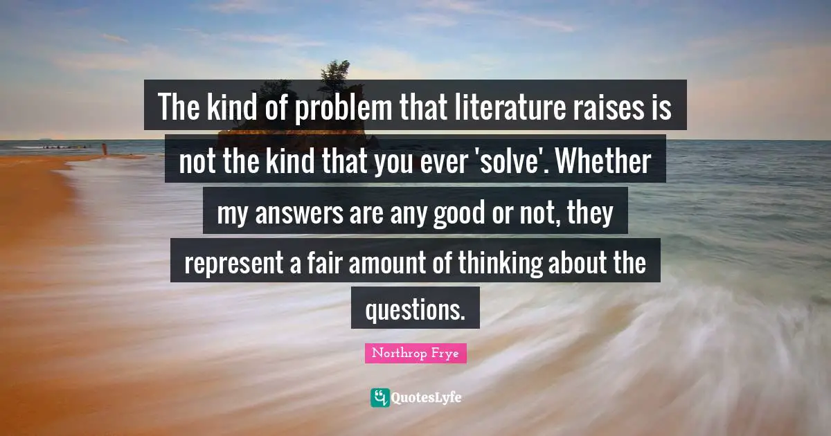 The kind of problem that literature raises is not the kind that you ever 'solve'. Whether my answers are any good or not, they represent a fair amount of thinking about the questions.