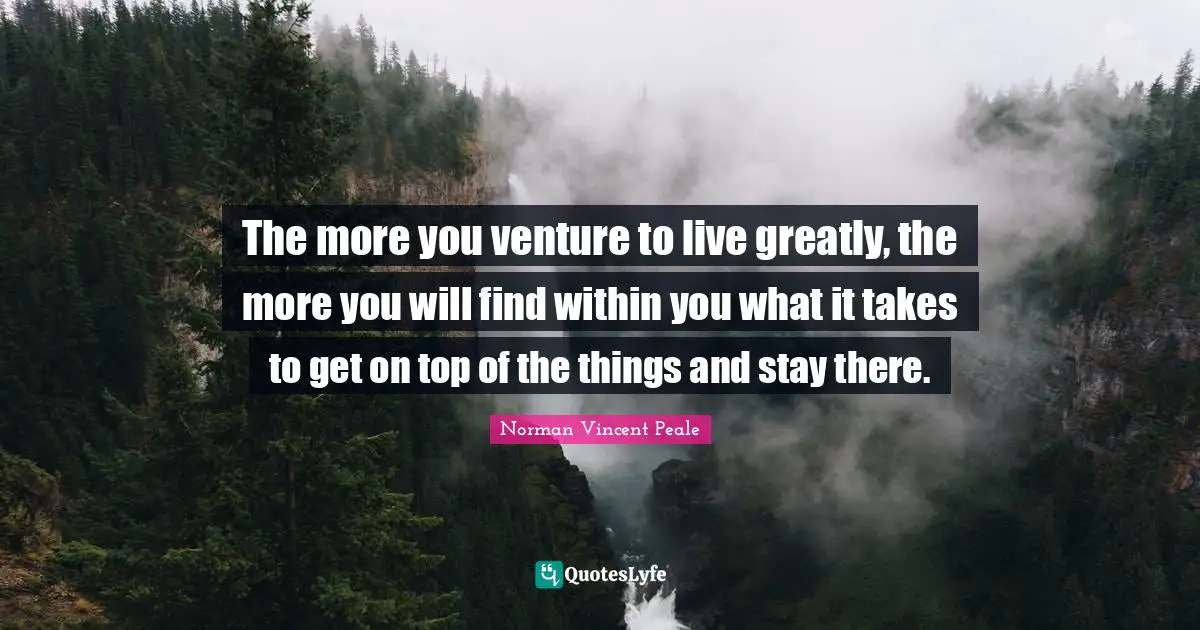 The more you venture to live greatly, the more you will find within you what it takes to get on top of the things and stay there.
