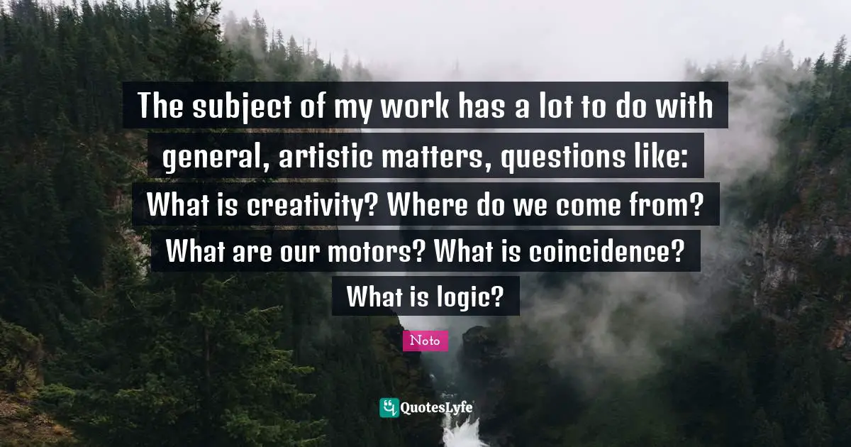 The subject of my work has a lot to do with general, artistic matters, questions like: What is creativity? Where do we come from? What are our motors? What is coincidence? What is logic?