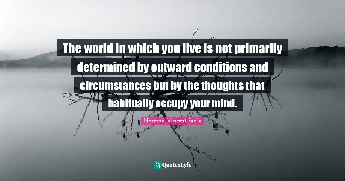 The world in which you live is not primarily determined by outward conditions and circumstances but by the thoughts that habitually occupy your mind.
