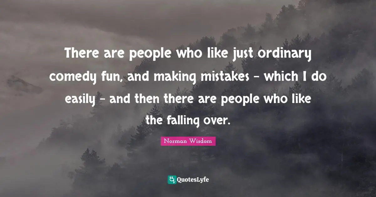 There are people who like just ordinary comedy fun, and making mistakes - which I do easily - and then there are people who like the falling over.