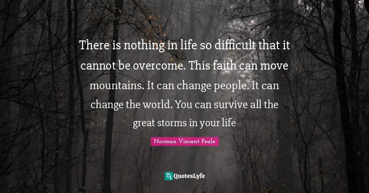 There is nothing in life so difficult that it cannot be overcome. This faith can move mountains. It can change people. It can change the world. You can survive all the great storms in your life