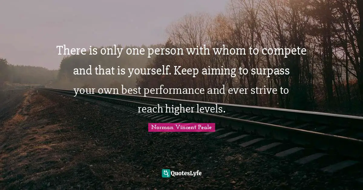 There is only one person with whom to compete and that is yourself. Keep aiming to surpass your own best performance and ever strive to reach higher levels.