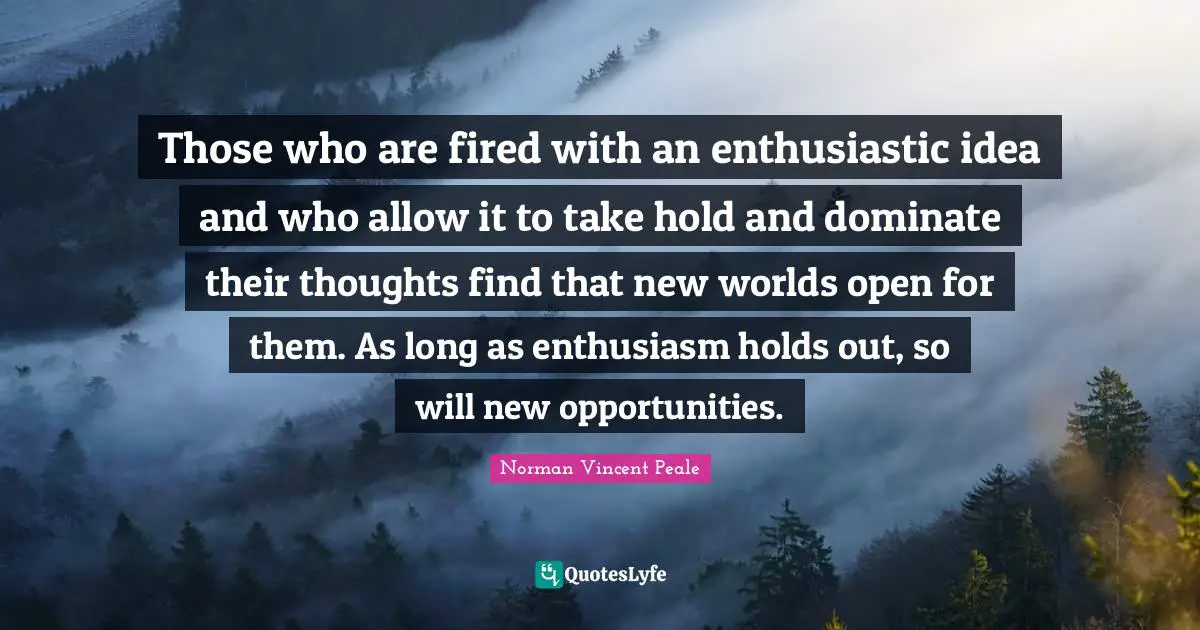 Those who are fired with an enthusiastic idea and who allow it to take hold and dominate their thoughts find that new worlds open for them. As long as enthusiasm holds out, so will new opportunities.