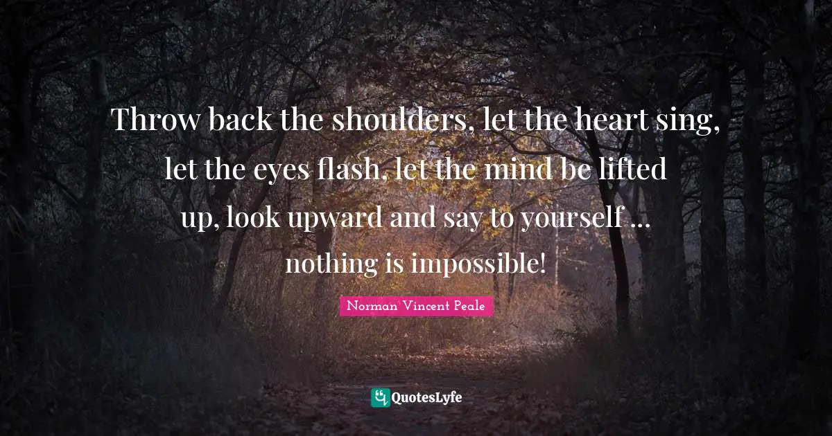 Norman Vincent Peale Quotes: "Throw back the shoulders, let the heart sing, let the eyes flash, let the mind be lifted up, look upward and say to yourself ... nothing is impossible!"