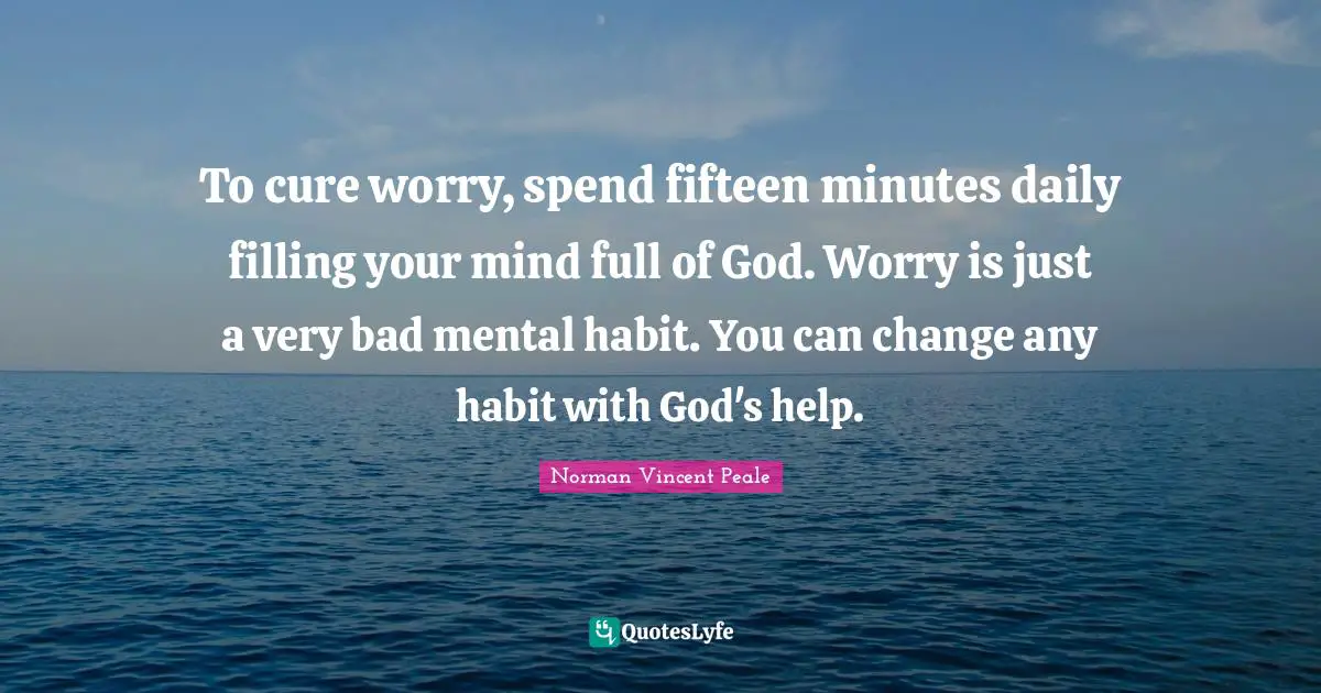Norman Vincent Peale Quotes: "To cure worry, spend fifteen minutes daily filling your mind full of God. Worry is just a very bad mental habit. You can change any habit with God's help."
