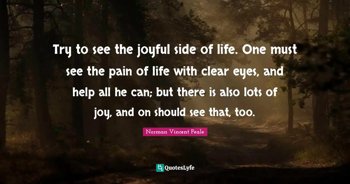 Try to see the joyful side of life. One must see the pain of life with clear eyes, and help all he can; but there is also lots of joy, and on should see that, too.