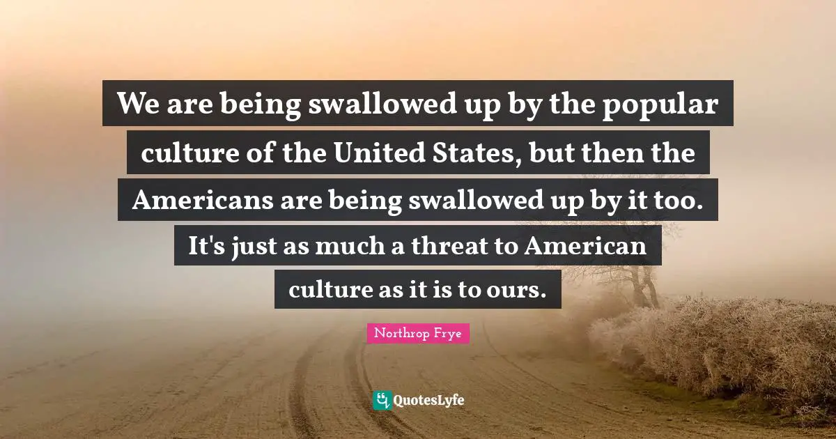 We are being swallowed up by the popular culture of the United States, but then the Americans are being swallowed up by it too. It's just as much a threat to American culture as it is to ours.