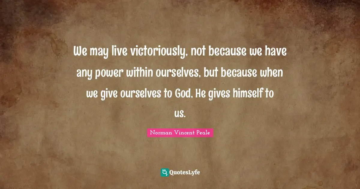 We may live victoriously, not because we have any power within ourselves, but because when we give ourselves to God, He gives himself to us.