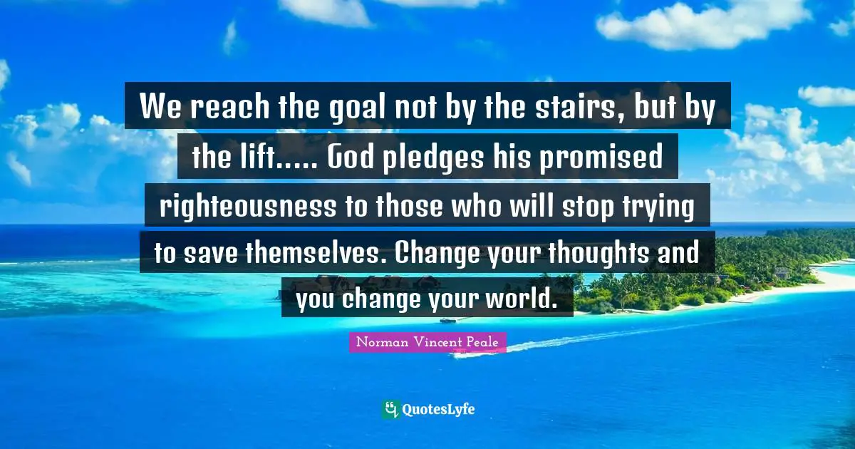 We reach the goal not by the stairs, but by the lift..... God pledges his promised righteousness to those who will stop trying to save themselves. Change your thoughts and you change your world.