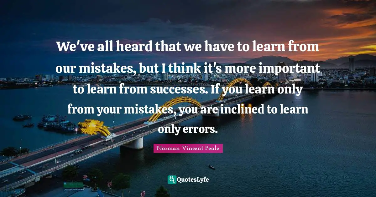 We've all heard that we have to learn from our mistakes, but I think it's more important to learn from successes. If you learn only from your mistakes, you are inclined to learn only errors.