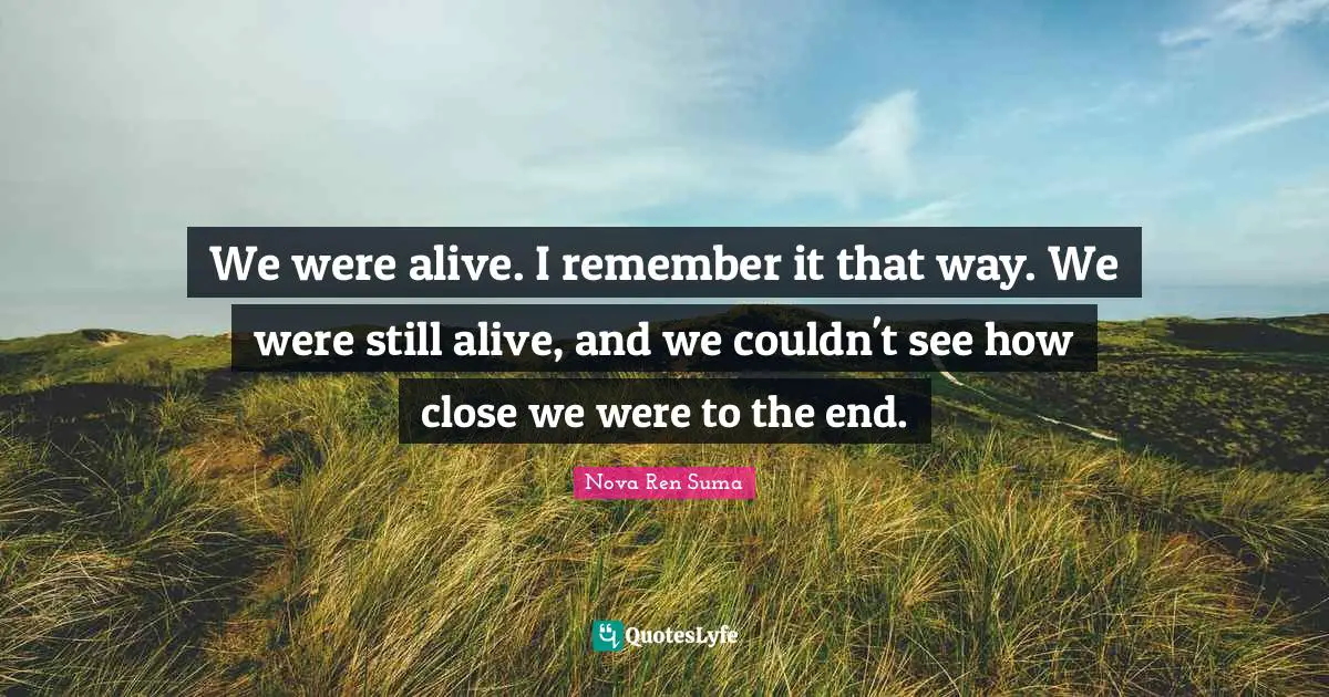 We were alive. I remember it that way. We were still alive, and we couldn't see how close we were to the end.