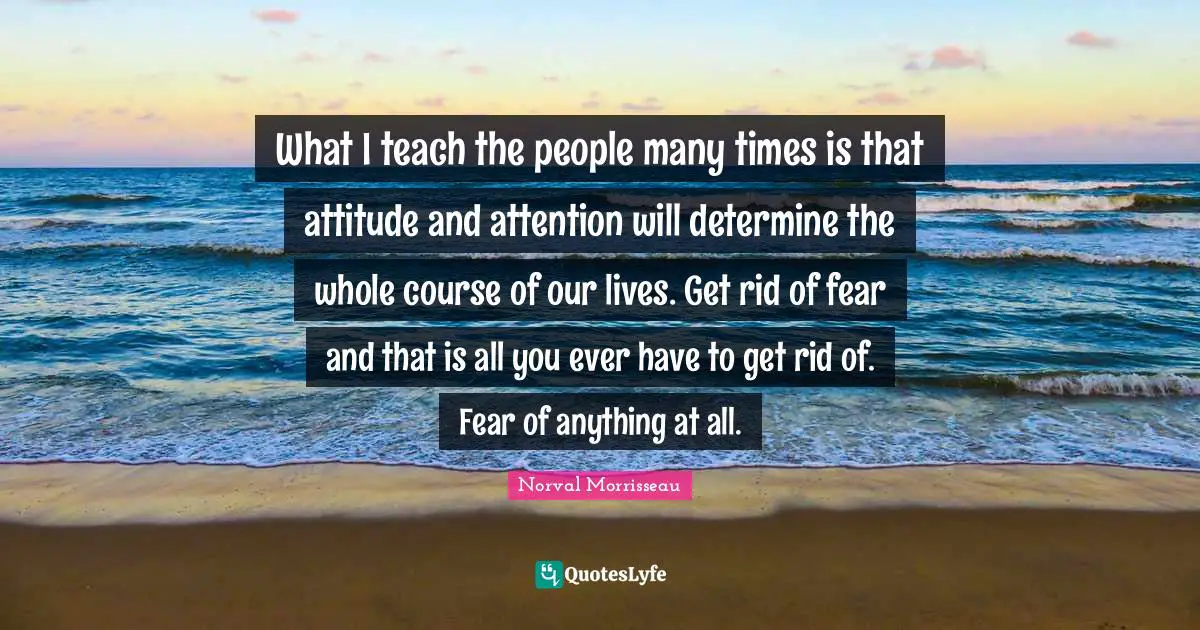 What I teach the people many times is that attitude and attention will determine the whole course of our lives. Get rid of fear and that is all you ever have to get rid of. Fear of anything at all.