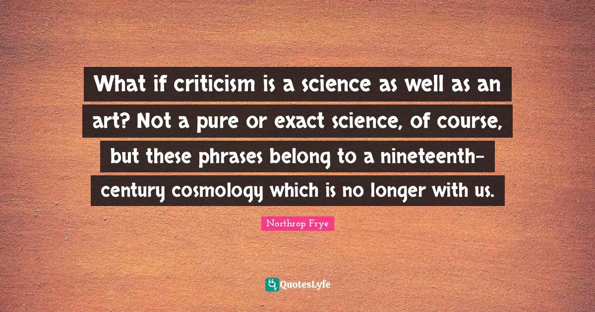 What if criticism is a science as well as an art? Not a pure or exact science, of course, but these phrases belong to a nineteenth-century cosmology which is no longer with us.