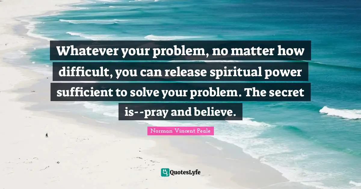 Norman Vincent Peale Quotes: "Whatever your problem, no matter how difficult, you can release spiritual power sufficient to solve your problem. The secret is--pray and believe."