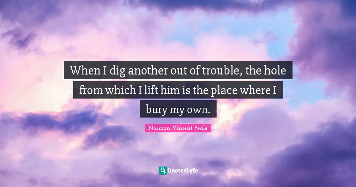 When I dig another out of trouble, the hole from which I lift him is the place where I bury my own.
