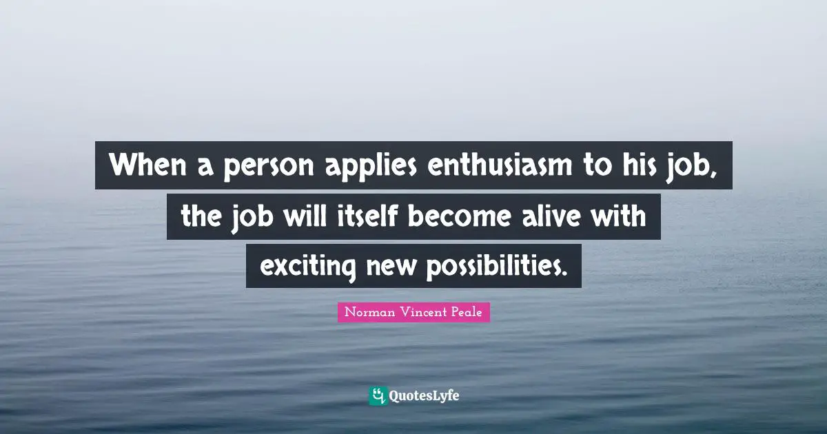 When a person applies enthusiasm to his job, the job will itself become alive with exciting new possibilities.