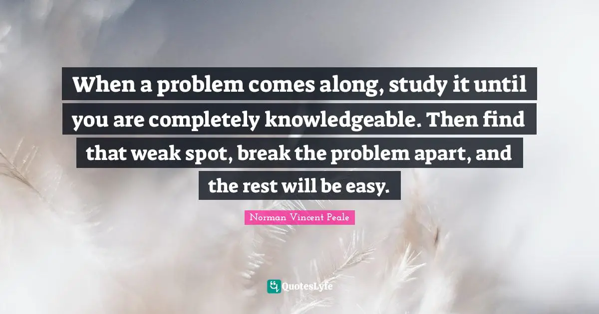 When a problem comes along, study it until you are completely knowledgeable. Then find that weak spot, break the problem apart, and the rest will be easy.