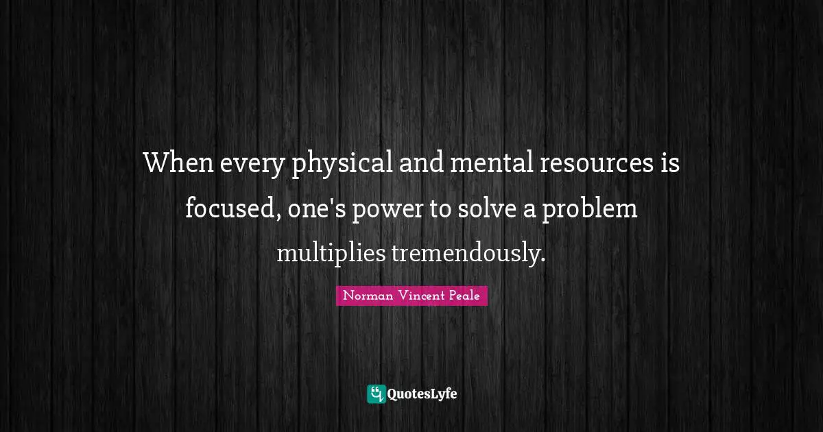 When every physical and mental resources is focused, one's power to solve a problem multiplies tremendously.