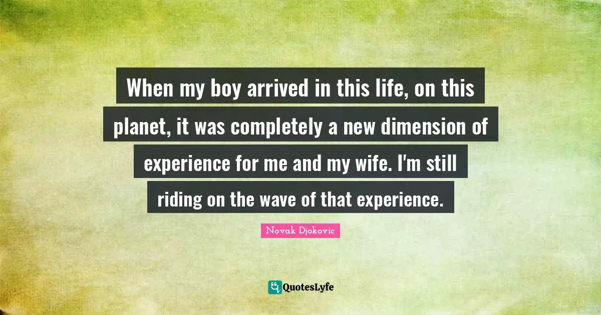 When my boy arrived in this life, on this planet, it was completely a new dimension of experience for me and my wife. I'm still riding on the wave of that experience.