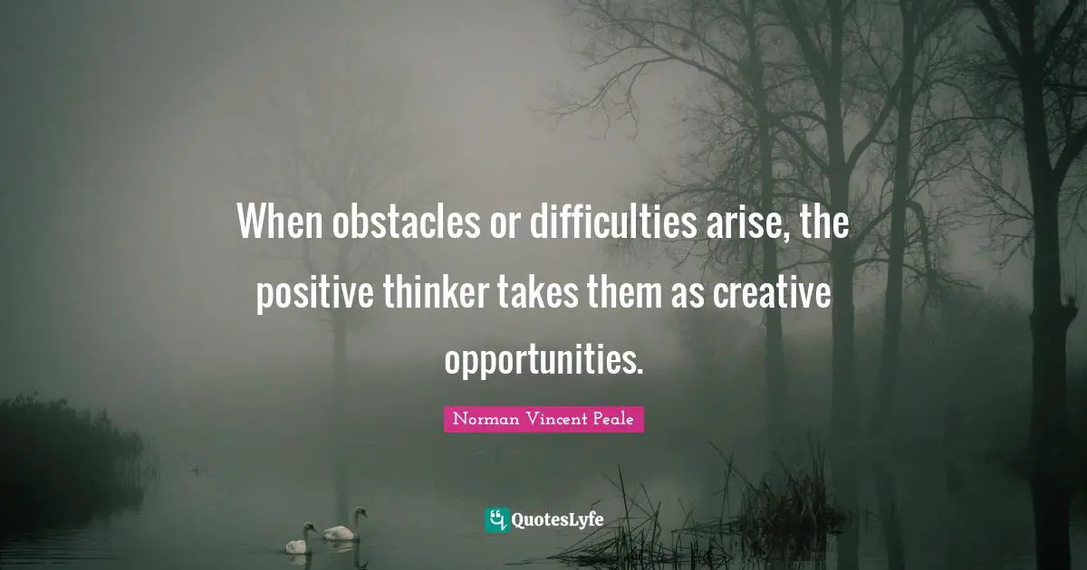 When obstacles or difficulties arise, the positive thinker takes them as creative opportunities.