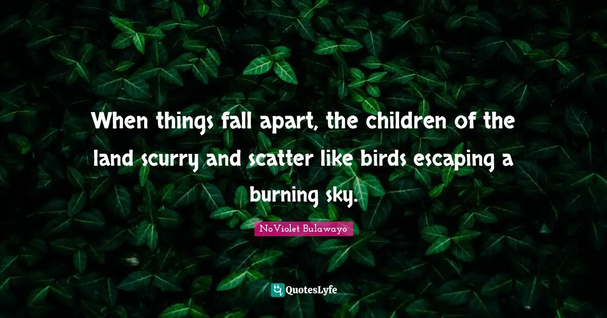 When things fall apart, the children of the land scurry and scatter like birds escaping a burning sky.