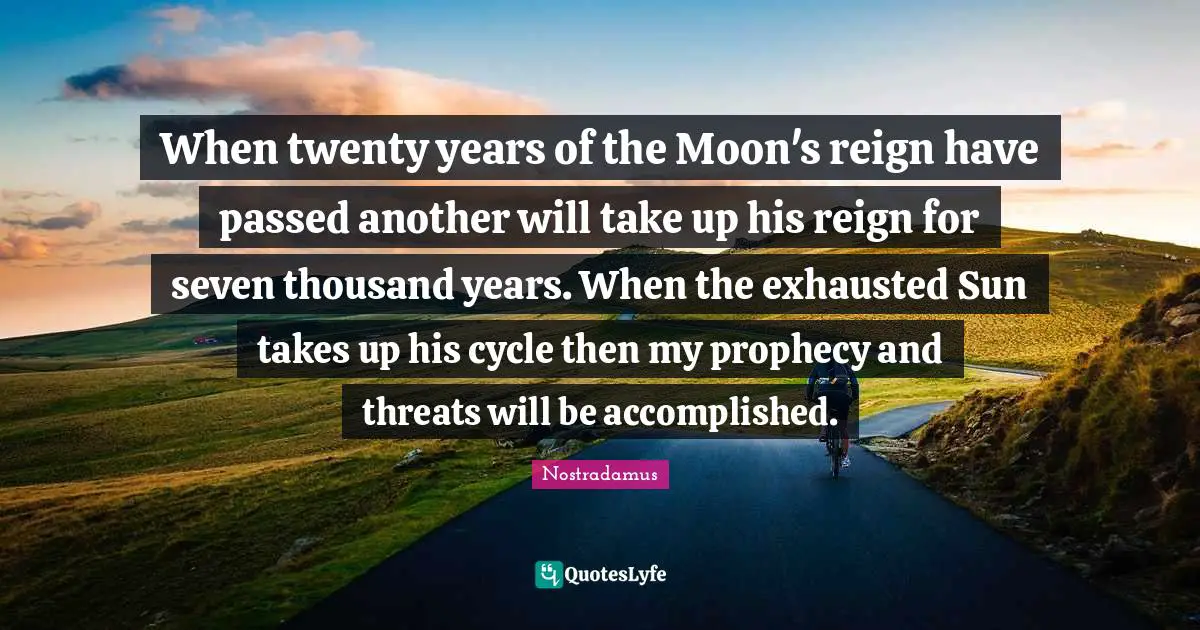 Nostradamus Quotes: "When twenty years of the Moon's reign have passed another will take up his reign for seven thousand years. When the exhausted Sun takes up his cycle then my prophecy and threats will be accomplished."