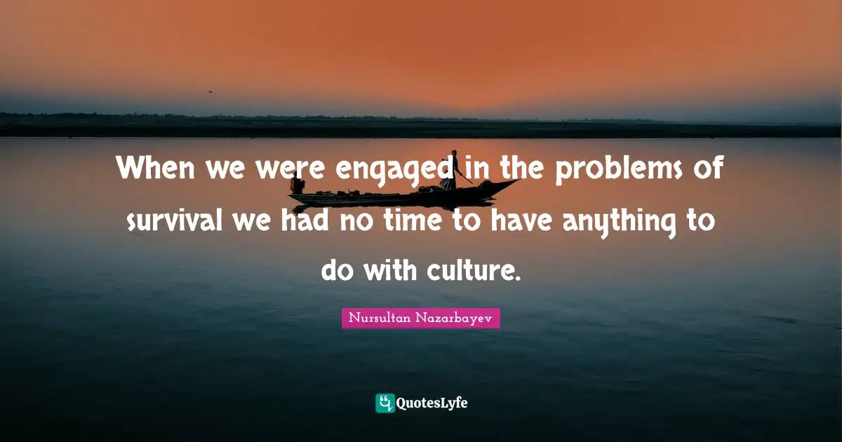 When we were engaged in the problems of survival we had no time to have anything to do with culture.