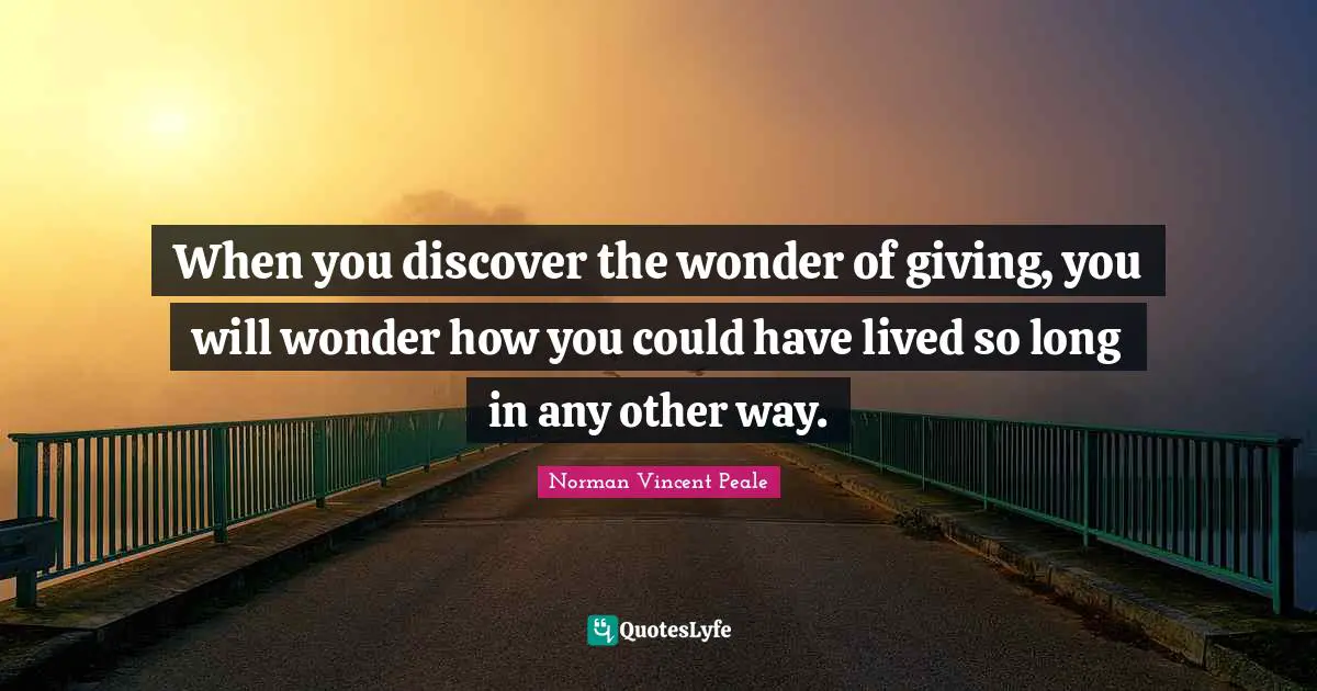 When you discover the wonder of giving, you will wonder how you could have lived so long in any other way.