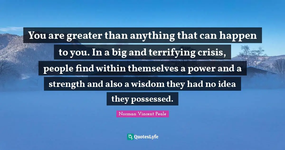 You are greater than anything that can happen to you. In a big and terrifying crisis, people find within themselves a power and a strength and also a wisdom they had no idea they possessed.
