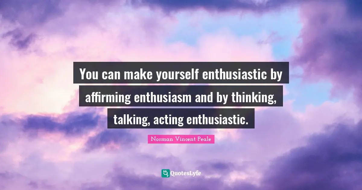 You can make yourself enthusiastic by affirming enthusiasm and by thinking, talking, acting enthusiastic.