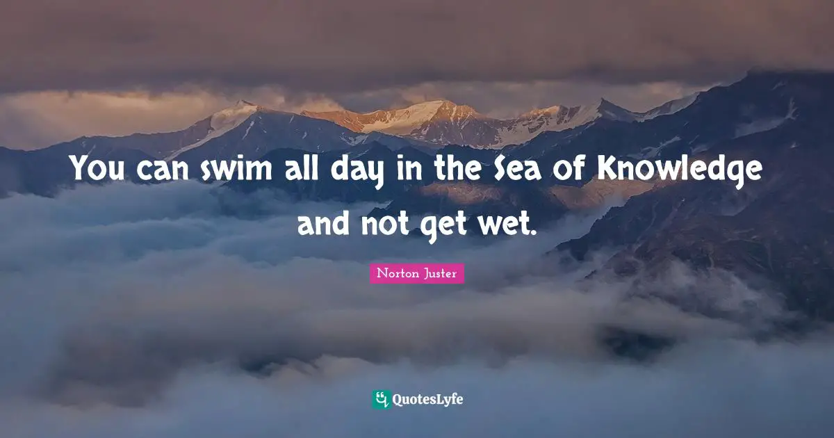 You can swim all day in the Sea of Knowledge and not get wet.
