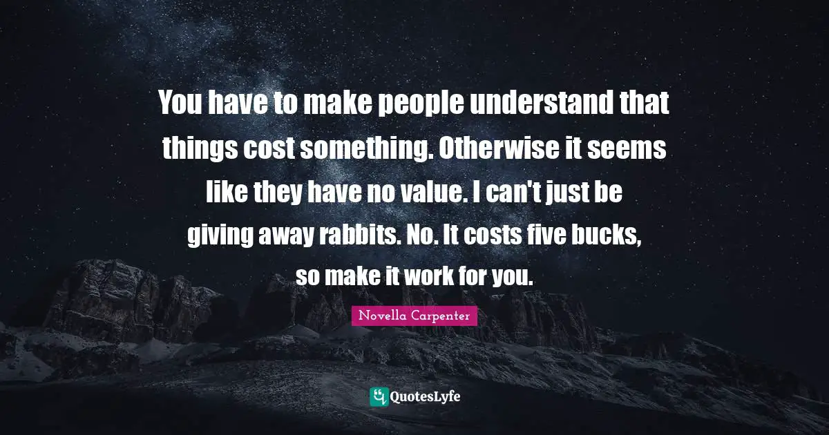 You have to make people understand that things cost something. Otherwise it seems like they have no value. I can't just be giving away rabbits. No. It costs five bucks, so make it work for you.
