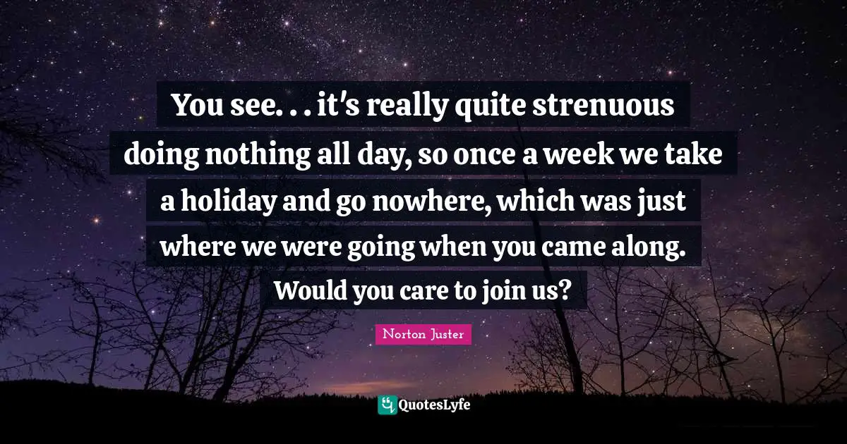 You see. . . it's really quite strenuous doing nothing all day, so once a week we take a holiday and go nowhere, which was just where we were going when you came along. Would you care to join us?