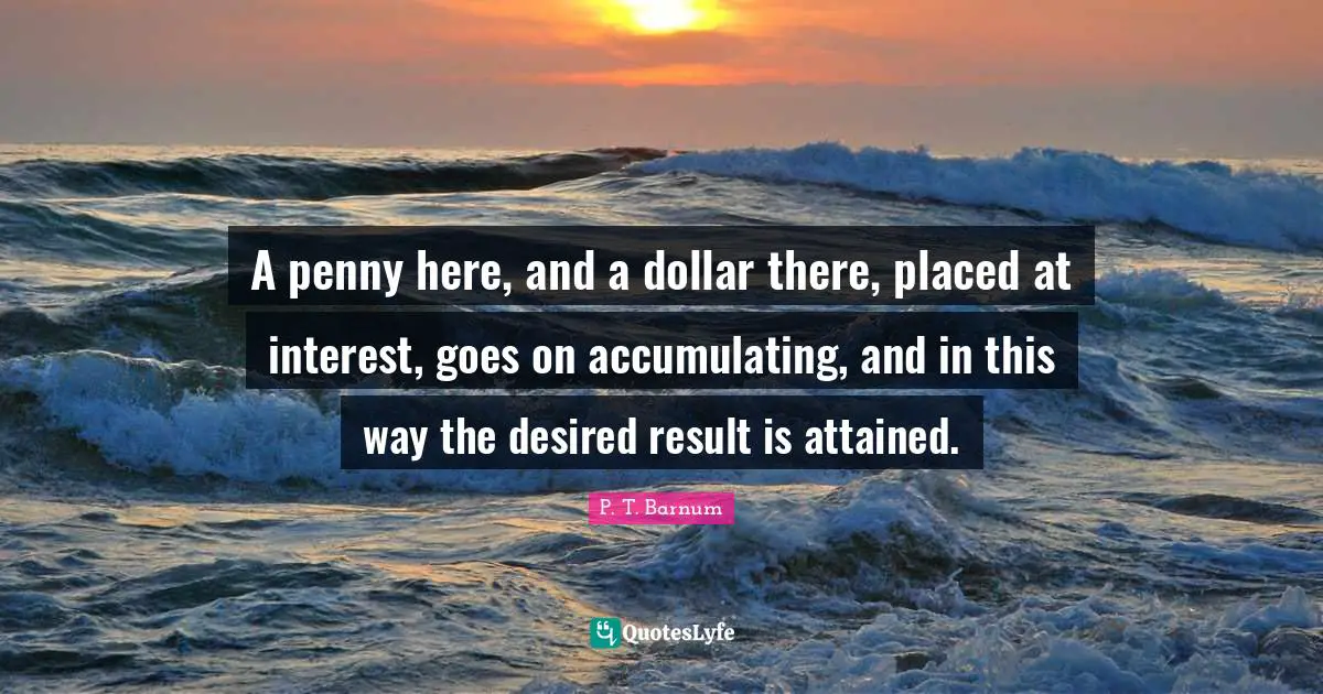 A penny here, and a dollar there, placed at interest, goes on accumulating, and in this way the desired result is attained.